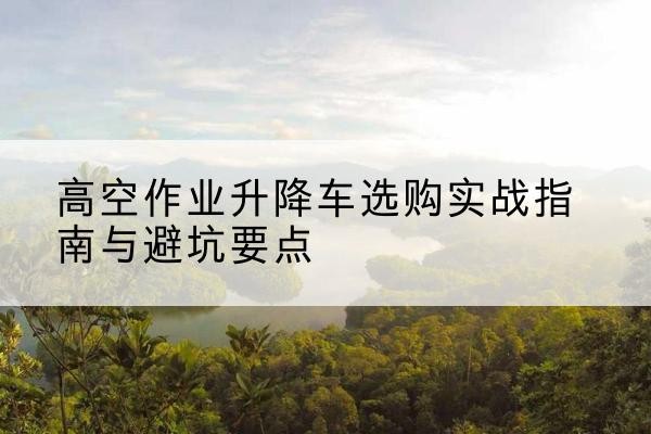 饶河升降车怎么选-高空作业升降车选购实战指南与避坑要点