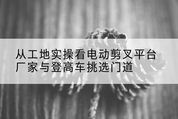 饶河电动剪叉升降平台厂家-从工地实操看电动剪叉平台厂家与登高车挑选门道