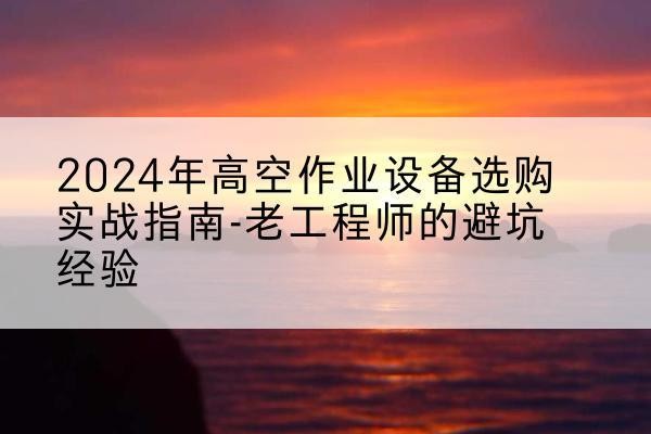 饶河高空作业升降机厂家推荐-2024年高空作业设备选购实战指南-老工程师的避坑经验