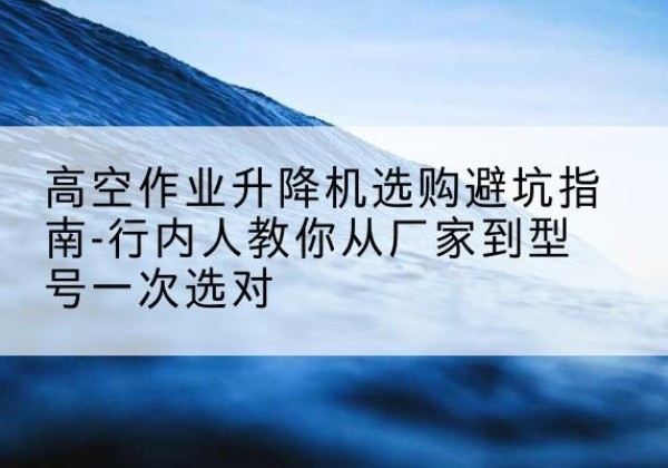 饶河升降平台厂家-高空作业升降机选购避坑指南-行内人教你从厂家到型号一次选对