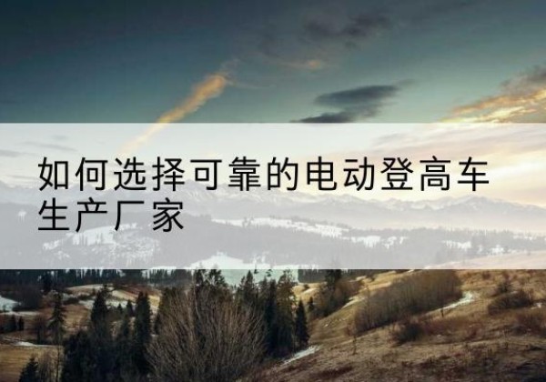 饶河电动登高车厂家-如何选择可靠的电动登高车生产厂家