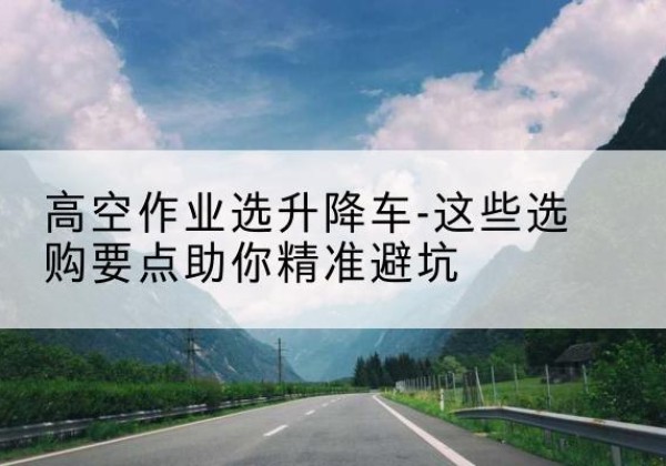 饶河升降车厂家-高空作业选升降车-这些选购要点助你*避坑