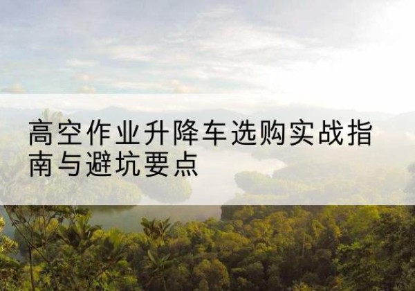 饶河升降车怎么选-高空作业升降车选购实战指南与避坑要点