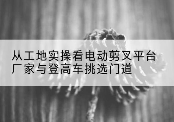 饶河电动剪叉升降平台厂家-从工地实操看电动剪叉平台厂家与登高车挑选门道
