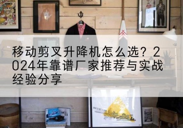 饶河升降平台厂家推荐-移动剪叉升降机怎么选？2024年靠谱厂家推荐与实战经验分享