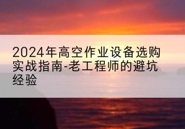 饶河高空作业升降机厂家推荐-2024年高空作业设备选购实战指南-老工程师的避坑经验